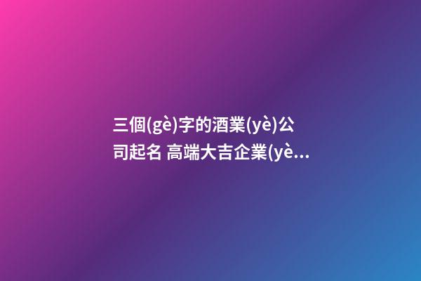 三個(gè)字的酒業(yè)公司起名 高端大吉企業(yè)名稱,起名之家-第1張-公司起名-玄機(jī)派